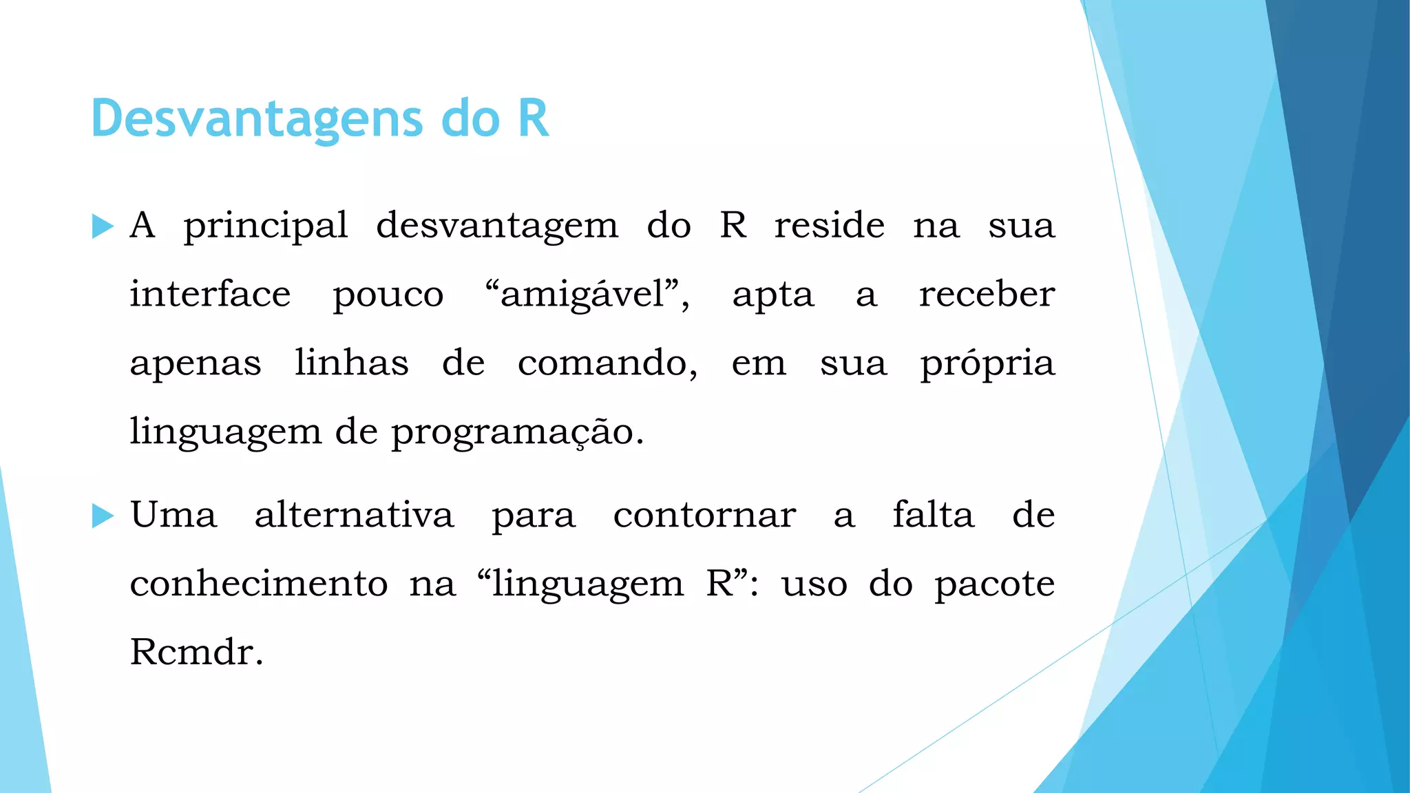 Desvantagens do R
 A principal desvantagem do R reside na sua
interface pouco “amigável”, apta a receber
apenas linhas de comando, em sua própria
linguagem de programação.
 Uma alternativa para contornar a falta de
conhecimento na “linguagem R”: uso do pacote
Rcmdr.
 