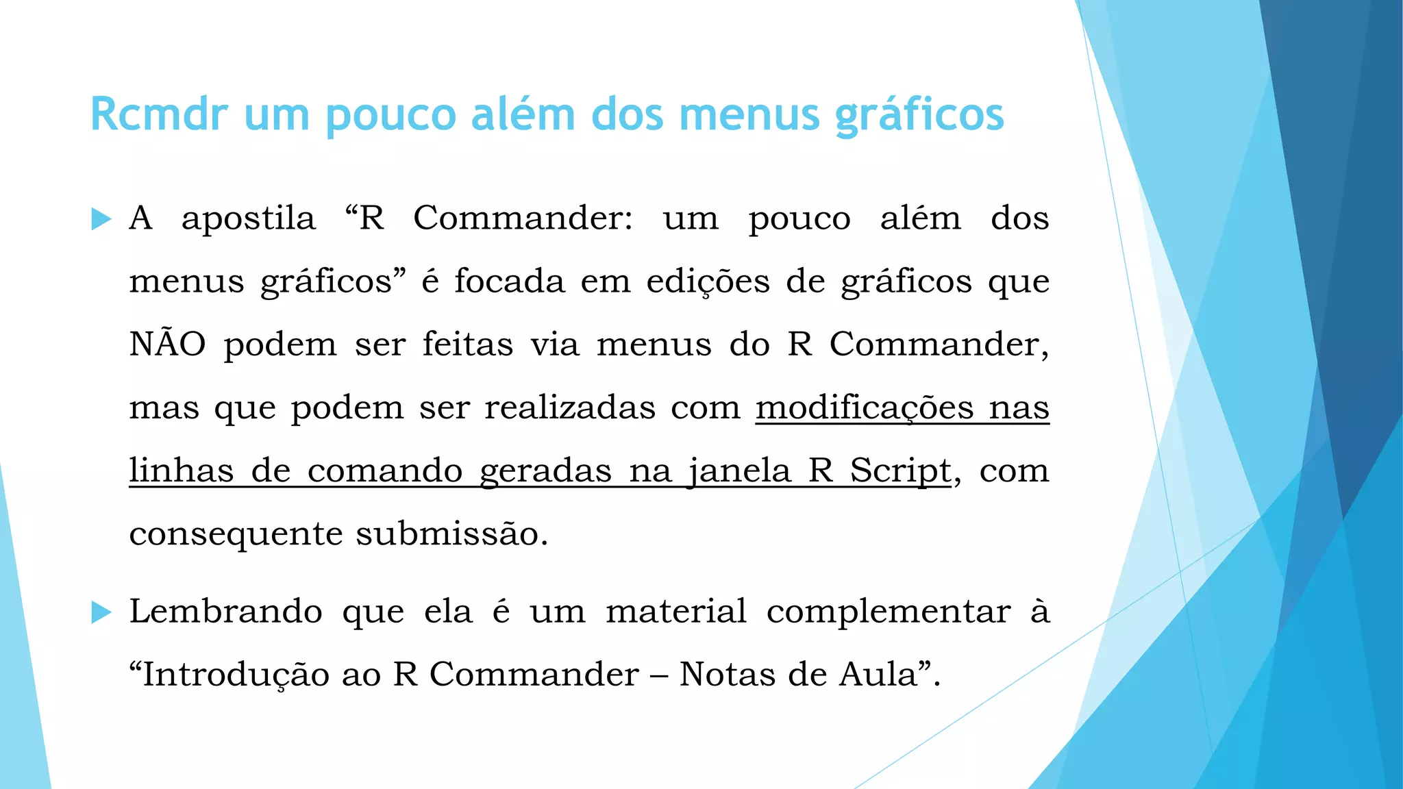 Rcmdr um pouco além dos menus gráficos
 A apostila “R Commander: um pouco além dos
menus gráficos” é focada em edições de gráficos que
NÃO podem ser feitas via menus do R Commander,
mas que podem ser realizadas com modificações nas
linhas de comando geradas na janela R Script, com
consequente submissão.
 Lembrando que ela é um material complementar à
“Introdução ao R Commander – Notas de Aula”.
 