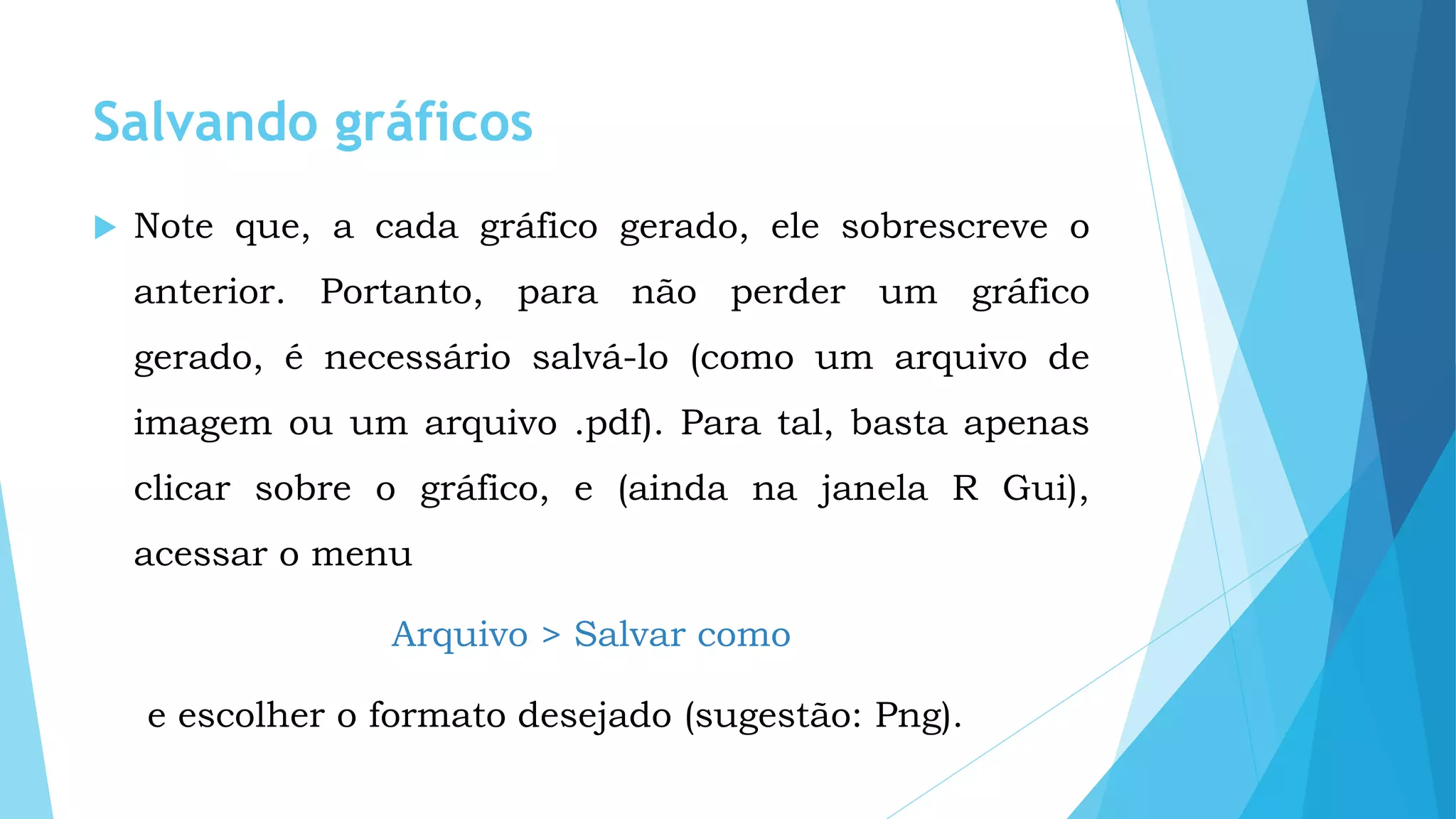 Salvando gráficos
 Note que, a cada gráfico gerado, ele sobrescreve o
anterior. Portanto, para não perder um gráfico
gerado, é necessário salvá-lo (como um arquivo de
imagem ou um arquivo .pdf). Para tal, basta apenas
clicar sobre o gráfico, e (ainda na janela R Gui),
acessar o menu
Arquivo > Salvar como
e escolher o formato desejado (sugestão: Png).
 