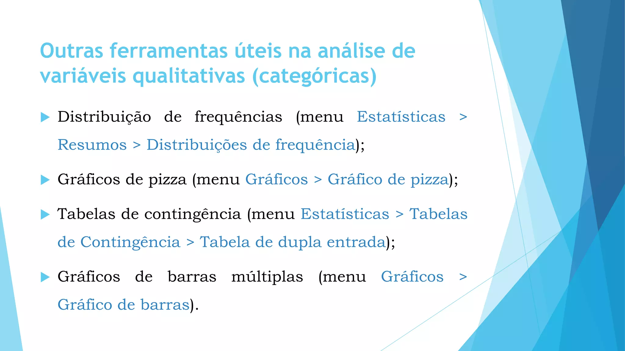 Outras ferramentas úteis na análise de
variáveis qualitativas (categóricas)
 Distribuição de frequências (menu Estatísticas >
Resumos > Distribuições de frequência);
 Gráficos de pizza (menu Gráficos > Gráfico de pizza);
 Tabelas de contingência (menu Estatísticas > Tabelas
de Contingência > Tabela de dupla entrada);
 Gráficos de barras múltiplas (menu Gráficos >
Gráfico de barras).
 