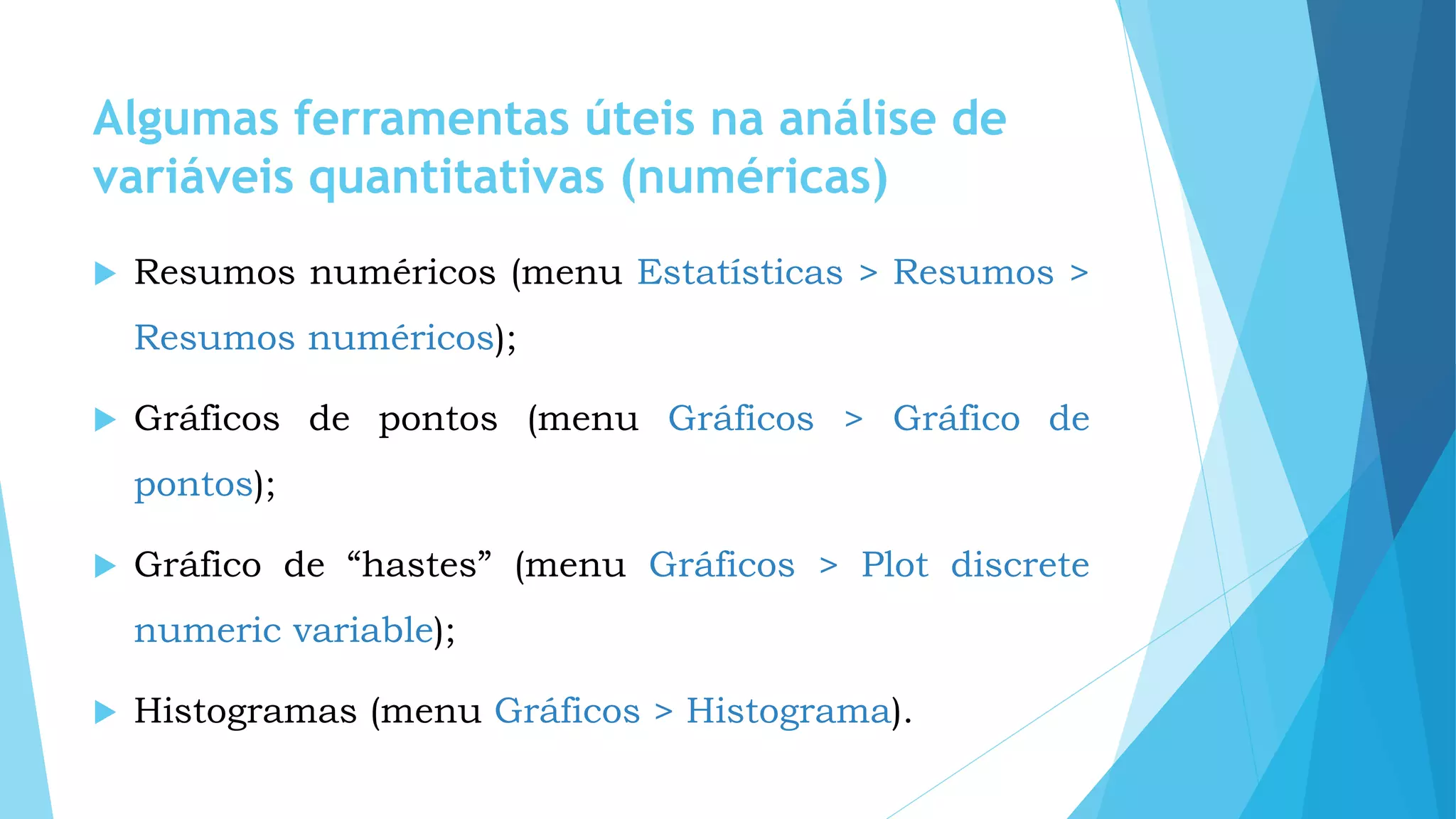 Algumas ferramentas úteis na análise de
variáveis quantitativas (numéricas)
 Resumos numéricos (menu Estatísticas > Resumos >
Resumos numéricos);
 Gráficos de pontos (menu Gráficos > Gráfico de
pontos);
 Gráfico de “hastes” (menu Gráficos > Plot discrete
numeric variable);
 Histogramas (menu Gráficos > Histograma).
 