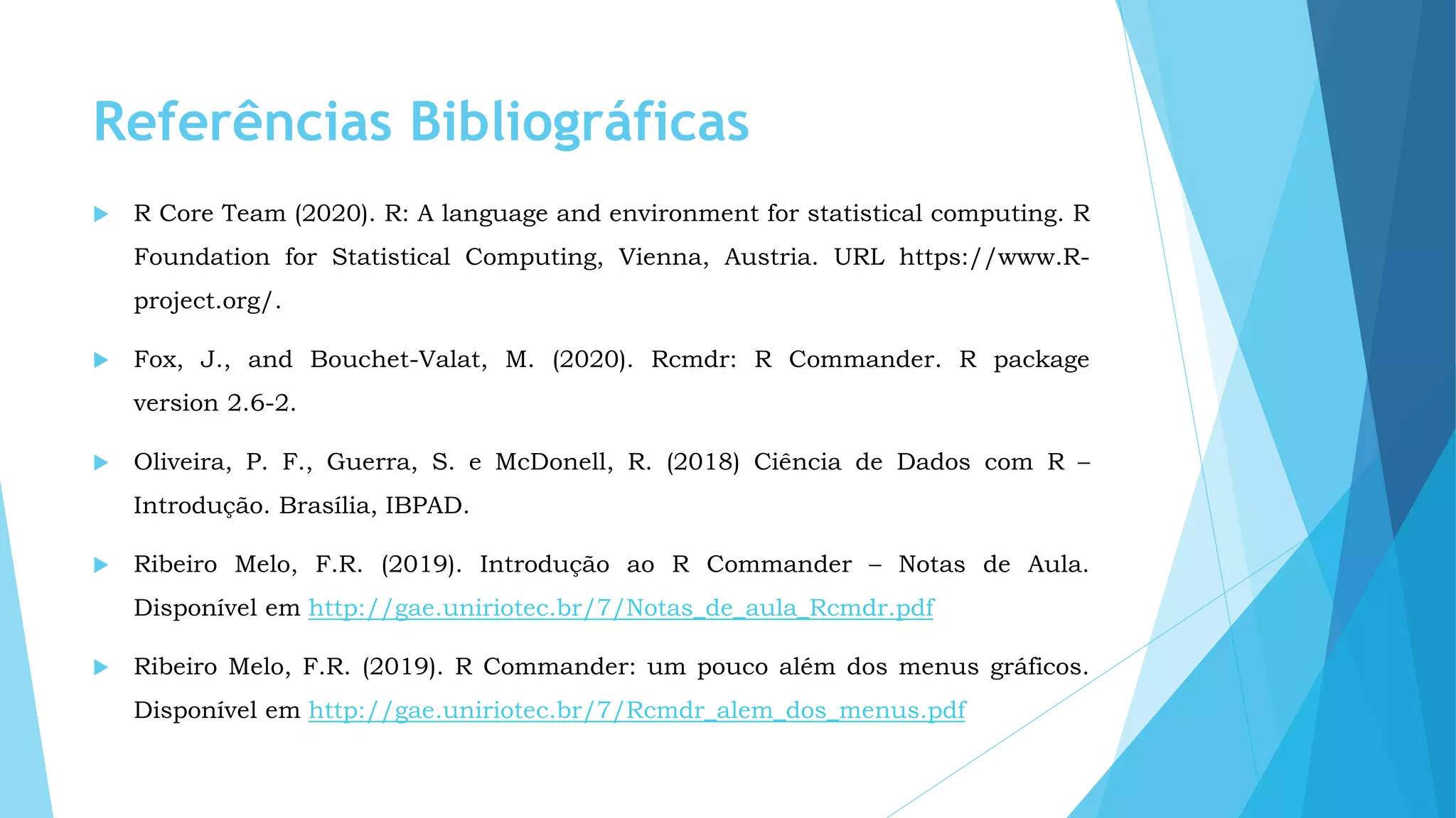 Referências Bibliográficas
 R Core Team (2020). R: A language and environment for statistical computing. R
Foundation for Statistical Computing, Vienna, Austria. URL https://www.R-
project.org/.
 Fox, J., and Bouchet-Valat, M. (2020). Rcmdr: R Commander. R package
version 2.6-2.
 Oliveira, P. F., Guerra, S. e McDonell, R. (2018) Ciência de Dados com R –
Introdução. Brasília, IBPAD.
 Ribeiro Melo, F.R. (2019). Introdução ao R Commander – Notas de Aula.
Disponível em http://gae.uniriotec.br/7/Notas_de_aula_Rcmdr.pdf
 Ribeiro Melo, F.R. (2019). R Commander: um pouco além dos menus gráficos.
Disponível em http://gae.uniriotec.br/7/Rcmdr_alem_dos_menus.pdf
 