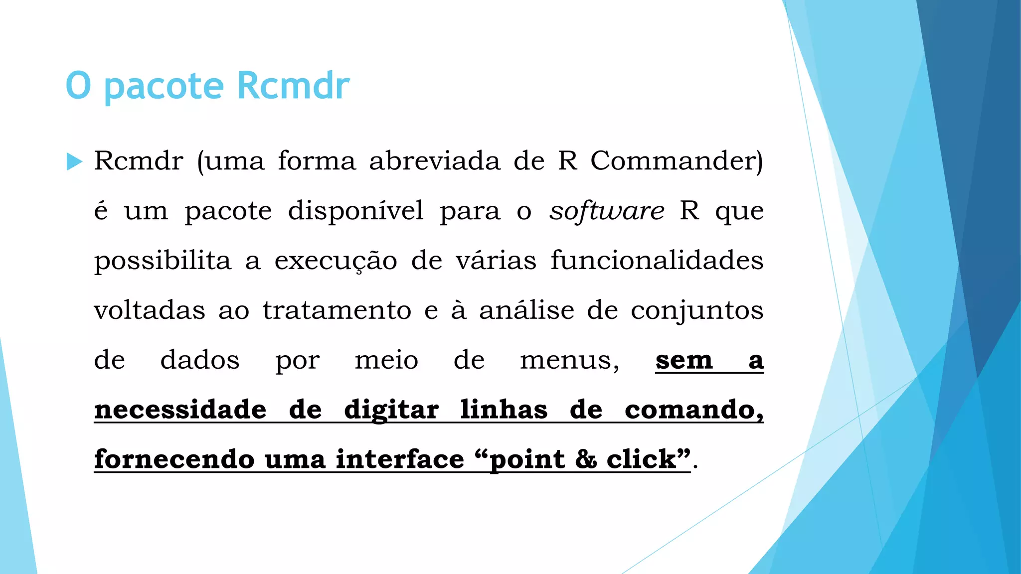 O pacote Rcmdr
 Rcmdr (uma forma abreviada de R Commander)
é um pacote disponível para o software R que
possibilita a execução de várias funcionalidades
voltadas ao tratamento e à análise de conjuntos
de dados por meio de menus, sem a
necessidade de digitar linhas de comando,
fornecendo uma interface “point & click”.
 