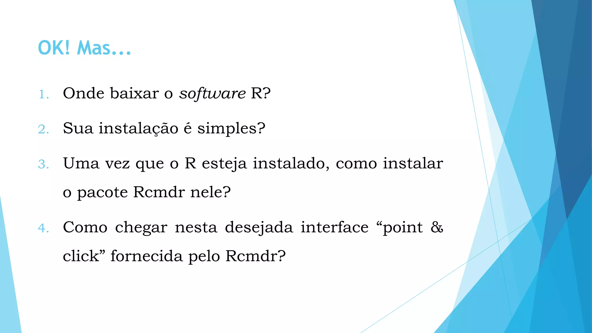OK! Mas...
1. Onde baixar o software R?
2. Sua instalação é simples?
3. Uma vez que o R esteja instalado, como instalar
o pacote Rcmdr nele?
4. Como chegar nesta desejada interface “point &
click” fornecida pelo Rcmdr?
 