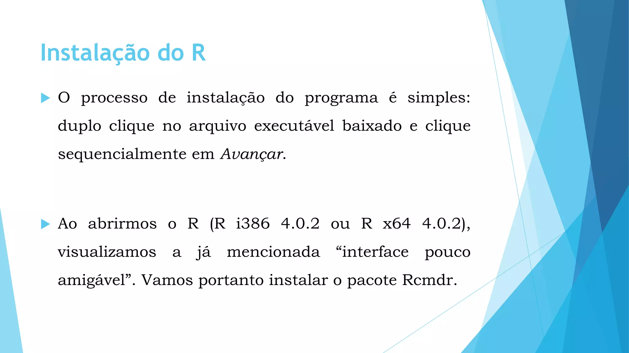 Instalação do R
 O processo de instalação do programa é simples:
duplo clique no arquivo executável baixado e clique
sequencialmente em Avançar.
 Ao abrirmos o R (R i386 4.0.2 ou R x64 4.0.2),
visualizamos a já mencionada “interface pouco
amigável”. Vamos portanto instalar o pacote Rcmdr.
 
