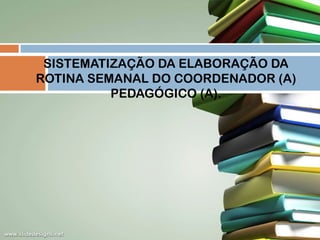 SISTEMATIZAÇÃO DA ELABORAÇÃO DA
ROTINA SEMANAL DO COORDENADOR (A)
PEDAGÓGICO (A).

 