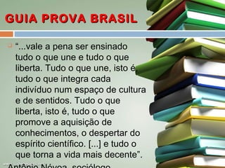 GUIA PROVA BRASIL


“...vale a pena ser ensinado
tudo o que une e tudo o que
liberta. Tudo o que une, isto é,
tudo o que integra cada
indivíduo num espaço de cultura
e de sentidos. Tudo o que
liberta, isto é, tudo o que
promove a aquisição de
conhecimentos, o despertar do
espírito científico. [...] e tudo o
que torna a vida mais decente”.

 