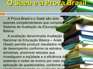 O Saeb e a Prova Brasil
A Prova Brasil e o Saeb são dois
exames complementares que compõem o
Sistema de Avaliação da Educação
Básica.
A avaliação denominada Avaliação
Nacional da Educação Básica – Aneb
(Saeb) permite produzir resultados médios
de desempenho conforme os estratos
amostrais, promover estudos que
investiguem a eqüidade e a eficiência dos
sistemas e redes de ensino por meio da
aplicação de questionários, conforme vem

 