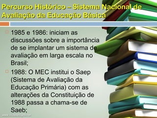 Percurso Histórico – Sistema Nacional de
Avaliação da Educação Básica




1985 e 1986: iniciam as
discussões sobre a importância
de se implantar um sistema de
avaliação em larga escala no
Brasil;
1988: O MEC institui o Saep
(Sistema de Avaliação da
Educação Primária) com as
alterações da Constituição de
1988 passa a chama-se de
Saeb;

 