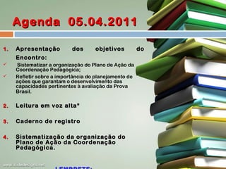 Agenda 05.04.2011
1.

Apresentação

dos

objetivos

Encontro:


Sistematizar a organização do Plano de Ação da
Coordenação Pedagógica;
Refletir sobre a importância do planejamento de
ações que garantam o desenvolvimento das
capacidades pertinentes à avaliação da Prova
Brasil.

2.

Leitura em voz alta*

3.

Caderno de registro

4.

Sistematização da organização do
Plano de Ação da Coordenação
Pedagógica.



do

 