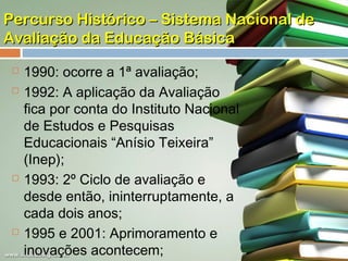 Percurso Histórico – Sistema Nacional de
Avaliação da Educação Básica







1990: ocorre a 1ª avaliação;
1992: A aplicação da Avaliação
fica por conta do Instituto Nacional
de Estudos e Pesquisas
Educacionais “Anísio Teixeira”
(Inep);
1993: 2º Ciclo de avaliação e
desde então, ininterruptamente, a
cada dois anos;
1995 e 2001: Aprimoramento e
inovações acontecem;

 