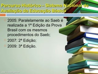 Percurso Histórico – Sistema Nacional de
Avaliação da Educação Básica





2005: Paralelamente ao Saeb é
realizada a 1ª Edição da Prova
Brasil com os mesmos
procedimentos do Saeb;
2007: 2ª Edição;
2009: 3ª Edição.

 