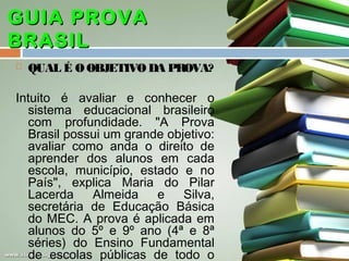 GUIA PROVA
BRASIL


QUAL É O OBJETIVO DA PROVA?

Intuito é avaliar e conhecer o
sistema educacional brasileiro
com profundidade. "A Prova
Brasil possui um grande objetivo:
avaliar como anda o direito de
aprender dos alunos em cada
escola, município, estado e no
País", explica Maria do Pilar
Lacerda
Almeida
e
Silva,
secretária de Educação Básica
do MEC. A prova é aplicada em
alunos do 5º e 9º ano (4ª e 8ª
séries) do Ensino Fundamental
de escolas públicas de todo o

 