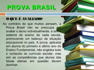 PROVA BRASIL


O QUE É AVALIADO?

Ao contrário do que muitos pensam, a
Prova Brasil não se preocupa em
avaliar o aluno individualmente, e sim o
sistema de ensino de cada escola,
promovendo um balanço da situação
educacional no país. A prova, aplicada
em alunos do primeiro e último ano do
Ensino Fundamental, não engloba todo
o conteúdo do currículo escolar, mas
sim as competências que alunos das
faixas etárias em questão devem
dominar.

 