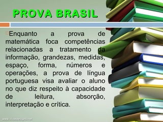 PROVA BRASIL
Enquanto
a
prova
de
matemática foca competências
relacionadas a tratamento da
informação, grandezas, medidas,
espaço, forma, números e
operações, a prova de língua
portuguesa visa avaliar o aluno
no que diz respeito à capacidade
de
leitura,
absorção,
interpretação e crítica.


 
