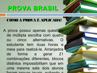 PROVA BRASIL


COMO A PROVA É APLICADA?

A prova possui apenas questões
de múltipla escolha com quatro
ou
cinco
alternativas.
O
estudante tem duas horas e
meia para realizá-la. Arranjados
de
forma
a
gerar
21
combinações diferentes, blocos
distintos impossibilitam que em
uma mesma sala dois alunos

 