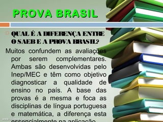 PROVA BRASIL
QUAL É A DIFERENÇA ENTRE
O SAEB E A PROVA BRASIL?
Muitos confundem as avaliações
por serem complementares.
Ambas são desenvolvidas pelo
Inep/MEC e têm como objetivo
diagnosticar a qualidade de
ensino no país. A base das
provas é a mesma e foca as
disciplinas de língua portuguesa
e matemática, a diferença esta


 
