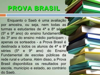 PROVA BRASIL
Enquanto o Saeb é uma avaliação
por amostra, ou seja, nem todas as
turmas e estudantes de 4ª e 8ª séries
(5º e 9º ano) do ensino fundamental e
do 3º ano do ensino médio participam apenas os sorteados - a Prova Brasil é
destinada a todos os alunos de 4ª e 8ª
séries (5º e 9º ano) do Ensino
Fundamental de escolas públicas da
rede rural e urbana. Além disso, a Prova
Brasil disponibiliza os resultados por
escola, município e estado, ao contrário
do Saeb.

 