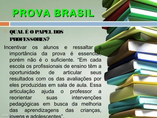 PROVA BRASIL


QUAL É O PAPEL DOS
PROFESSORES?

Incentivar os alunos e ressaltar a
importância da prova é essencial,
porém não é o suficiente. “Em cada
escola os profissionais de ensino têm a
oportunidade
de
articular
seus
resultados com os das avaliações por
eles produzidas em sala de aula. Essa
articulação ajuda o professor a
reorientar
suas
intervenções
pedagógicas em busca da melhoria
das aprendizagens das crianças,

 