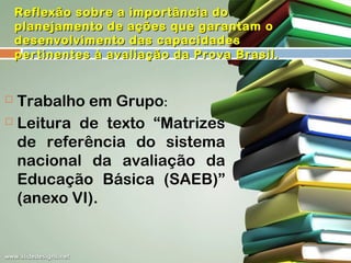 Reflexão sobre a importância do
planejamento de ações que garantam o
desenvolvimento das capacidades
pertinentes à avaliação da Prova Brasil.

Trabalho em Grupo:
 Leitura de texto “Matrizes
de referência do sistema
nacional da avaliação da
Educação Básica (SAEB)”
(anexo VI).


 