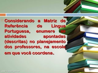 

Considerando a Matriz de
Referência
de
Língua
Portuguesa, enumere as
atividades
apontadas
(descritas) no planejamento
dos professores, na escola
em que você coordena.

 