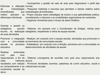 Estimular a utilização
de
metodologias
diversificadas
que
melhor atendam as
diferenças individuais

- Acompanhar a gestão de sala de aula para diagnosticar o perfil das
turmas;
- Pesquisar materiais e recursos que permitam o estudo coletivo sobre
metodologias diversificadas;
- Propor estudos sobre estratégias de ensino e sua aplicabilidade prática,
considerando a natureza e as modalidades organizativas de conteúdos;
- Organizar momentos para o Grupo de Apoio Didático.

Orientar e assistir os
estagiários,
quando - Elaborar, em parceria com o Coordenador de Estágio, rotinas para
houver, na realização estagiários, respeitando a rotina da equipe escolar.
de suas atividades
Promover a integração
com a comunidade
escolar no processo
educativo

- Realizar, em conjunto com a equipe escolar, atividades que promovam o
envolvimento da comunidade escolar;
- Estabelecer, em conjunto com a direção, parcerias com a comunidade no
desenvolvimento de atividades da escola.

Realizar
entrevistas
com
pais
e/ou
responsáveis, a fim de
obter
melhores
resultados com relação
ao comportamento e ao
rendimento escolar do
aluno

- Elaborar cronograma de reuniões com pais e/ou responsáveis dos
alunos.
- Promover atividades (eventos, palestras) de cunho educativo, social e
cultural para os pais.

 