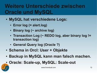 Weitere Unterschiede zwischen
Oracle und MySQL
●   MySQL hat verschiedene Logs:
    ●   Error log (= alert.log)
    ●   Binary log (~ archive log)
    ●   Transaction Log (~ REDO log, aber binary log !=
        transaction log)
    ●   General Query log (Oracle ?)
●   Schema in Orcl: User + Objekte
●   Backup in MySQL kann man falsch machen.
●   Oracle: Scale-up, MySQL: Scale-out
                           www.fromdual.com           12
 