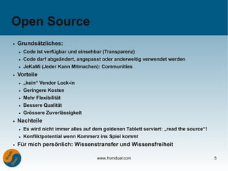 Open Source
●   Grundsätzliches:
    ●   Code ist verfügbar und einsehbar (Transparenz)
    ●   Code darf abgeändert, angepasst oder anderweitig verwendet werden
    ●   JeKaMi (Jeder Kann Mitmachen): Communities
●   Vorteile
    ●   „kein“ Vendor Lock-in
    ●   Geringere Kosten
    ●   Mehr Flexibilität
    ●   Bessere Qualität
    ●   Grössere Zuverlässigkeit
●   Nachteile
    ●   Es wird nicht immer alles auf dem goldenen Tablett serviert: „read the source“!
    ●   Konfliktpotential wenn Kommerz ins Spiel kommt
●   Für mich persönlich: Wissenstransfer und Wissensfreiheit

                                       www.fromdual.com                                   5
 