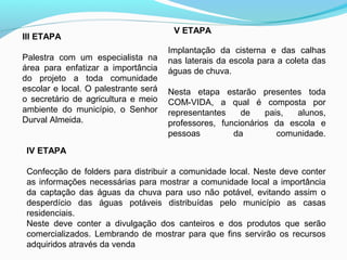 III ETAPA
Palestra com um especialista na
área para enfatizar a importância
do projeto a toda comunidade
escolar e local. O palestrante será
o secretário de agricultura e meio
ambiente do município, o Senhor
Durval Almeida.
IV ETAPA
Confecção de folders para distribuir a comunidade local. Neste deve conter
as informações necessárias para mostrar a comunidade local a importância
da captação das águas da chuva para uso não potável, evitando assim o
desperdício das águas potáveis distribuídas pelo município as casas
residenciais.
Neste deve conter a divulgação dos canteiros e dos produtos que serão
comercializados. Lembrando de mostrar para que fins servirão os recursos
adquiridos através da venda
Implantação da cisterna e das calhas
nas laterais da escola para a coleta das
águas de chuva.
Nesta etapa estarão presentes toda
COM-VIDA, a qual é composta por
representantes de pais, alunos,
professores, funcionários da escola e
pessoas da comunidade.
V ETAPA
 