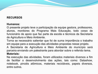 RECURSOS
Humanos:
O presente projeto teve a participação da equipe gestora, professores,
alunos, monitores do Programa Mais Educação, todo corpo de
funcionário de apoio que faz parte da escola e técnicos da Secretaria
de Agricultura e Meio Ambiente.
Torna se necessário salientar que foi de suma importância o trabalho
em equipe para a execução das atividades propostas nesse projeto.
A Secretaria de Agricultura e Meio Ambiente do município será
parceira enviando um palestrante para abordar sobre o referido tema.
Materiais:
Na execução das atividades, foram utilizados materiais diversos a fim
de facilitar o desenvolvimento das ações, tais como: Datashow,
notebook, pincéis atômicos, materiais recicláveis, papeis diversos,
entre outros.
 