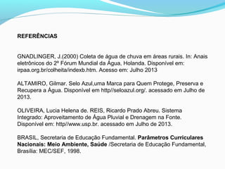 REFERÊNCIAS
GNADLINGER, J.(2000) Coleta de água de chuva em áreas rurais. In: Anais
eletrônicos do 2º Fórum Mundial da Água, Holanda. Disponível em:
irpaa.org.br/colheita/indexb.htm. Acesso em: Julho 2013
ALTAMIRO, Gilmar. Selo Azul,uma Marca para Quem Protege, Preserva e
Recupera a Água. Disponível em http//seloazul.org/. acessado em Julho de
2013.
OLIVEIRA, Lucia Helena de. REIS, Ricardo Prado Abreu. Sistema
Integrado: Aproveitamento de Água Pluvial e Drenagem na Fonte.
Disponível em: http//www.usp.br. acessado em Julho de 2013.
BRASIL, Secretaria de Educação Fundamental. Parâmetros Curriculares
Nacionais: Meio Ambiente, Saúde /Secretaria de Educação Fundamental,
Brasília: MEC/SEF, 1998.
 