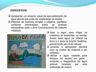  Apresentar um sistema viável de aproveitamento de
água pluvial que pode ser implantado na escola;
 Elaborar de maneira simples e objetiva, panfletos
contendo informações sobre as praticas
necessárias para o bom funcionamento do sistema
instalado;
ESPECIFICOS:
 Usar a água para irrigar os
canteiros já existentes na escola.
Assim essa água vai infiltrar na
terra e ir para os lençóis freáticos,
preservando seu ciclo natural;
 Levantar e apresentar planilha
com os custos do material a ser
utilizado;
 Utilizar a água captada para
limpeza da escola em geral ,
evitando o desperdício da água
potável recebida por esta
instituição de ensino.
 