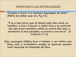 PROPÓSITO DA INTERCESSÃO   “ Oração e louvor é a suprema linguagem do amor”. (Bíblia da mulher que ora. Pg.15).  “ E se o meu povo, que se chama pelo meu nome, se humilhar, e orar, e buscar a minha face e se converter dos seus maus caminhos, então eu ouvirei dos céus, e perdoarei os seus pecados, e sararei a sua terra”.  (II Crônicas 7:14) Esta passagem bíblica leva o homem a ser intimo com Deus, mas a verdadeira oração só aparece quando você responde ao chamado de Deus  