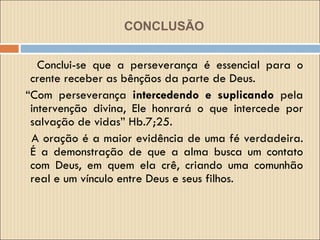 CONCLUSÃO Conclui-se que a perseverança é essencial para o crente receber as bênçãos da parte de Deus. “ Com perseverança  intercedendo e suplicando  pela intervenção divina, Ele honrará o que intercede por salvação de vidas” Hb.7;25. A oração é a maior evidência de uma fé verdadeira. É a demonstração de que a alma busca um contato com Deus, em quem ela crê, criando uma comunhão real e um vínculo entre Deus e seus filhos. 