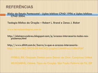 REFERÊNCIAS Bíblia de Estudo Pentecostal - Lições bíblicas CPAD 1996 e Lições bíblicas CPAD 2004. Teologia Bíblica da Oração – Robert L. Brand e Zenas J. Bicket www.terradosmilagres.com.br http://elainecruzabreu.blogspot.com/p/oracao-intercesoria-todos-nos-podemos.html http://www.dihitt.com.br/barra/o-que-e-oracao-intercesoria- http://www.DEZ-TIPOS-DE-RACAO/pagina1.html#ixzz1U0mJPLhT HYBELS, Bill. Ocupado Demais para Deixar de Orar. Campinas: United Press, 1999. MILHOMENS, Valnice. Tipos de Oração. São Paulo: Palavra da Fé, 2000. 