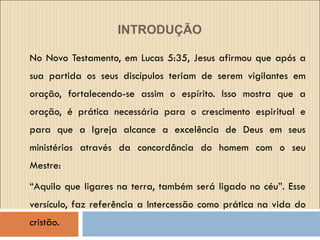 INTRODUÇÃO   No Novo Testamento, em Lucas 5:35, Jesus afirmou que após a sua partida os seus discípulos teriam de serem vigilantes em oração, fortalecendo-se assim o espírito. Isso mostra que a oração, é prática necessária para o crescimento espiritual e para que a Igreja alcance a excelência de Deus em seus ministérios através da concordância do homem com o seu Mestre: “ Aquilo que ligares na terra, também será ligado no céu”. Esse versículo, faz referência a Intercessão como prática na vida do cristão. 