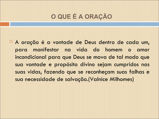 O QUE É A ORAÇÃO A oração é a vontade de Deus dentro de cada um, para manifestar na vida do homem o amor incondicional para que Deus se mova de tal modo que sua vontade e propósito divino sejam cumpridos nas suas vidas, fazendo que se reconheçam suas falhas e sua necessidade de salvação.(Valnice Milhomes) 