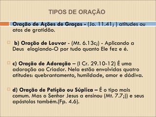 TIPOS DE ORAÇÃO   Oração de Ações de Graças -  (Jo. 11.41; ) atitudes ou atos de gratidão.   b) Oração de Louvor  - (Mt. 6.13c;) - Aplicando a Deus  elogiando-O por tudo quanto Ele fez e é. c) Oração de Adoração  – (I Cr. 29.10-12) É uma adoração ao Criador. Nela estão envolvidas quatro atitudes: quebrantamento, humildade, amor e dádiva. d) Oração de Petição ou Súplica –  É o tipo mais comum. Mas o Senhor Jesus a ensinou (Mt. 7.7;)) e seus apóstolos também.(Fp. 4.6). 