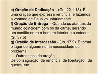 e) Oração de Dedicação  – (Gn. 22.1-18). É uma oração que expressa renúncia, e fazemos a vontade de Deus voluntariamente.  f) Oração de Entrega  – Quando os ataques do mundo coincidem com os da carne, gerando um conflito entre o homem interior e o exterior. (Sl. 37.5) g) Oração de Intercessão  - (Jo. 17.9). É tomar o lugar de alguém numa necessidade ou problema.  Outros tipos de oração: De consagração; de renúncia; de libertação;  de guerra, etc. 