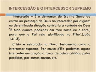 INTERCESSÃO E O INTERCESSOR   SUPREMO Intercessão – É o derramar do Espírito Santo ao entrar na presença de Deus ao interceder por alguém ou determinada situação contraria a vontade de Deus "E tudo quanto pedirdes em meu nome eu o farei, para que o Pai seja glorificado no Filho”.(João 14:13).  Cristo é retratado no Novo Testamento como o intercessor supremo. Por causa d’Ele podemos agora interceder em oração a favor de outros cristãos, pelos perdidos, por outras causas , etc. 