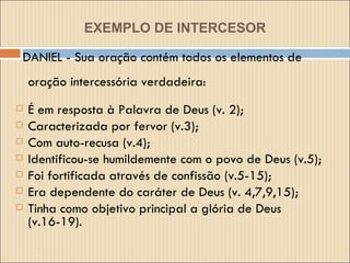 EXEMPLO DE INTERCESOR DANIEL - Sua oração contém todos os elementos de oração intercessória verdadeira: É em resposta à Palavra de Deus (v. 2);  Caracterizada por fervor (v.3);  Com auto-recusa (v.4);  Identificou-se humildemente com o povo de Deus (v.5);  Foi fortificada através de confissão (v.5-15); Era dependente do caráter de Deus (v. 4,7,9,15);  Tinha como objetivo principal a glória de Deus (v.16-19). 
