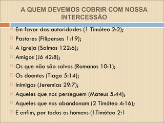 A QUEM DEVEMOS COBRIR COM NOSSA INTERCESSÃO Em favor das autoridades (1 Timóteo 2:2);  Pastores (Filipenses 1:19);  A Igreja (Salmos 122:6);  Amigos (Jó 42:8);  Os que não são salvos (Romanos 10:1);  Os doentes (Tiago 5:14); Inimigos (Jeremias 29:7); Aqueles que nos perseguem (Mateus 5:44);  Aqueles que nos abandonam (2 Timóteo 4:16);  E enfim, por todos os homens (1Timóteo 2:1   