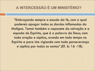 A INTERCESSÃO É UM MINISTÉRIO? “ Embraçando sempre o escudo da fé, com o qual podereis apagar todos os dardos inflamados do Maligno. Tomai também o capacete da salvação e a espada do Espírito, que é a palavra de Deus; com toda oração e súplica, orando em todo tempo no Espírito e para isto vigiando com toda perseverança e súplica por todos os santos”.(Ef. 6: 16 -18).  