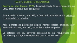 1973: O CONFLITO SE EXPANDE 
Guerra de Yom Kippur, 1973. Desobedecendo às determinações da 
ONU, Israel manteve suas conquistas. 
Essa atitude provocou, em 1973, a Guerra do Yom Kippur e a primeira 
crise mundial do petróleo. 
Após a morte do presidente egípcio Abmael Nasser, principal líder 
nacionalista árabe, em 1970, Anuar Sadat subiu ao poder. 
Os esforços de seu governo centraram-se na recuperação dos 
territórios que o Egito havia perdido para Israel em 1967. 
 