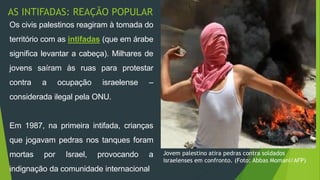 AS INTIFADAS: REAÇÃO POPULAR 
Jovem palestino atira pedras contra soldados 
israelenses em confronto. (Foto: Abbas Momani/AFP) 
Os civis palestinos reagiram à tomada do 
território com as intifadas (que em árabe 
significa levantar a cabeça). Milhares de 
jovens saíram às ruas para protestar 
contra a ocupação israelense – 
considerada ilegal pela ONU. 
Em 1987, na primeira intifada, crianças 
que jogavam pedras nos tanques foram 
mortas por Israel, provocando a 
indignação da comunidade internacional. 
 