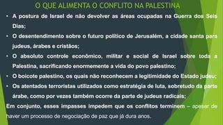 O QUE ALIMENTA O CONFLITO NA PALESTINA 
• A postura de Israel de não devolver as áreas ocupadas na Guerra dos Seis 
Dias; 
• O desentendimento sobre o futuro político de Jerusalém, a cidade santa para 
judeus, árabes e cristãos; 
• O absoluto controle econômico, militar e social de Israel sobre toda a 
Palestina, sacrificando enormemente a vida do povo palestino; 
• O boicote palestino, os quais não reconhecem a legitimidade do Estado judeu; 
• Os atentados terroristas utilizados como estratégia de luta, sobretudo da parte 
árabe, como por vezes também ocorre da parte de judeus radicais; 
Em conjunto, esses impasses impedem que os conflitos terminem – apesar de 
haver um processo de negociação de paz que já dura anos. 
 