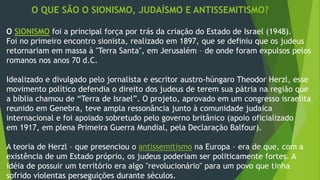 O QUE SÃO O SIONISMO, JUDAÍSMO E ANTISSEMITISMO? 
O SIONISMO foi a principal força por trás da criação do Estado de Israel (1948). 
Foi no primeiro encontro sionista, realizado em 1897, que se definiu que os judeus 
retornariam em massa à "Terra Santa", em Jerusalém – de onde foram expulsos pelos 
romanos nos anos 70 d.C. 
Idealizado e divulgado pelo jornalista e escritor austro-húngaro Theodor Herzl, esse 
movimento político defendia o direito dos judeus de terem sua pátria na região que 
a bíblia chamou de “Terra de Israel”. O projeto, aprovado em um congresso israelita 
reunido em Genebra, teve ampla ressonância junto à comunidade judaica 
internacional e foi apoiado sobretudo pelo governo britânico (apoio oficializado 
em 1917, em plena Primeira Guerra Mundial, pela Declaração Balfour). 
A teoria de Herzl – que presenciou o antissemitismo na Europa – era de que, com a 
existência de um Estado próprio, os judeus poderiam ser politicamente fortes. A 
idéia de possuir um território era algo "revolucionário" para um povo que tinha 
sofrido violentas perseguições durante séculos. 
 