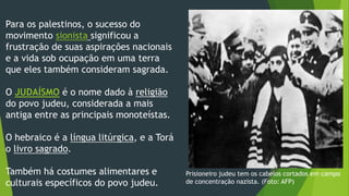 Para os palestinos, o sucesso do 
movimento sionista significou a 
frustração de suas aspirações nacionais 
e a vida sob ocupação em uma terra 
que eles também consideram sagrada. 
O JUDAÍSMO é o nome dado à religião 
do povo judeu, considerada a mais 
antiga entre as principais monoteístas. 
O hebraico é a língua litúrgica, e a Torá 
o livro sagrado. 
Também há costumes alimentares e 
culturais específicos do povo judeu. 
Prisioneiro judeu tem os cabelos cortados em campo 
de concentração nazista. (Foto: AFP) 
 