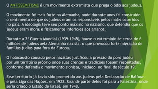 O ANTISSEMITISMO é um movimento extremista que prega o ódio aos judeus. 
O movimento foi mais forte na Alemanha, onde durante anos foi construído 
o sentimento de que os judeus eram os responsáveis pelos males ocorridos 
no país. A ideologia teve seu ponto máximo no nazismo, que defendia que os 
judeus eram moral e fisicamente inferiores aos arianos. 
Durante a 2ª Guerra Mundial (1939-1945), houve o extermínio de cerca de 6 
milhões de judeus pela Alemanha nazista, o que provocou forte migração de 
famílias judias para fora da Europa. 
O holocausto causado pelos nazistas justificou a pressão do povo judeu 
por um território próprio onde suas crenças e tradições fossem respeitadas, 
conforme defendia o movimento sionista, iniciado no final do século 19. 
Esse território já havia sido prometido aos judeus pela Declaração de Balfour 
e pela Liga das Nações, em 1922. Grande parte deles foi para a Palestina, onde 
seria criado o Estado de Israel, em 1948. 
 