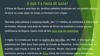 O QUE É A FAIXA DE GAZA? 
A Faixa de Gaza é uma faixa do território palestino localizado em um estreito pedaço 
de terra na costa oeste de Israel, na fronteira com o Egito. 
Marcada pela pobreza e superpopulação, tem 1,7 milhões de habitantes e está lotada 
de favelas. Abrange uma área de menos de 40 km de extensão e outros poucos 
quilômetros de largura. Quem mora ali tem uma vida de restrições 
A região foi tomada por Israel na Guerra dos Seis Dias, em 1967, e entregue aos 
palestinos em 2005 para fazer parte do Estado da Palestina. Israel retirou dali, na 
ocasião, suas tropas e cerca de 7 mil colonos. Porém, boa parte das fronteiras, 
territórios aéreos e marítimos de Gaza ainda são controlados pelos israelenses. 
 